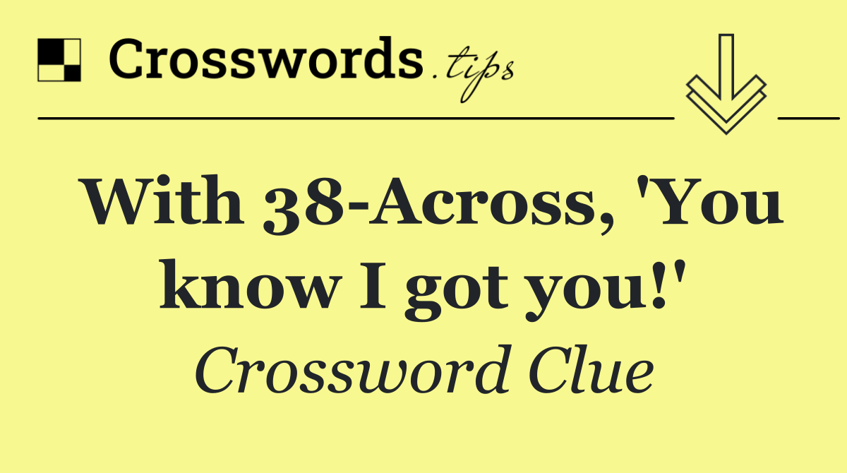 With 38 Across, 'You know I got you!'