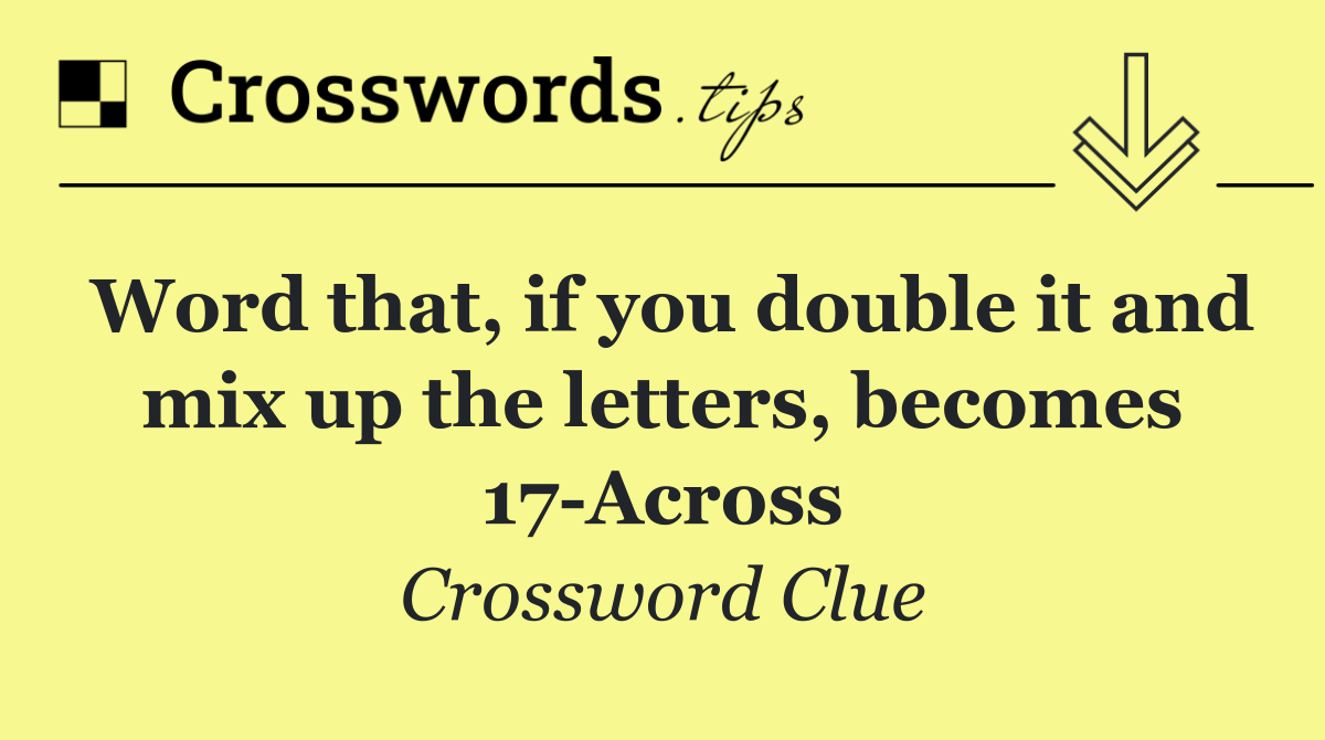 Word that, if you double it and mix up the letters, becomes 17 Across