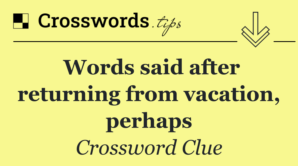 Words said after returning from vacation, perhaps