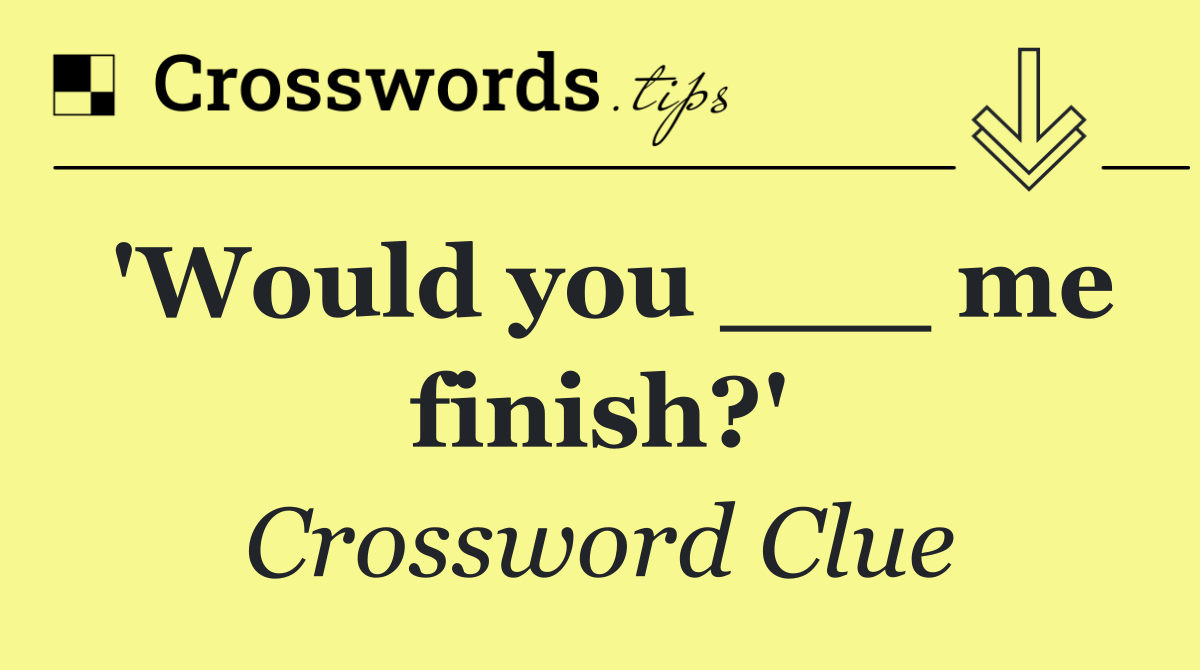 'Would you ___ me finish?'