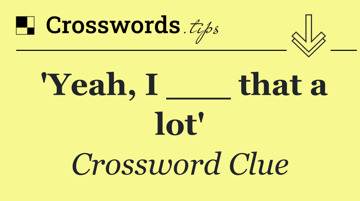 'Yeah, I ___ that a lot'