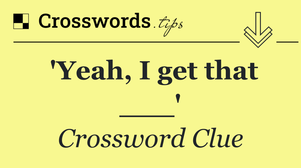 'Yeah, I get that ___'