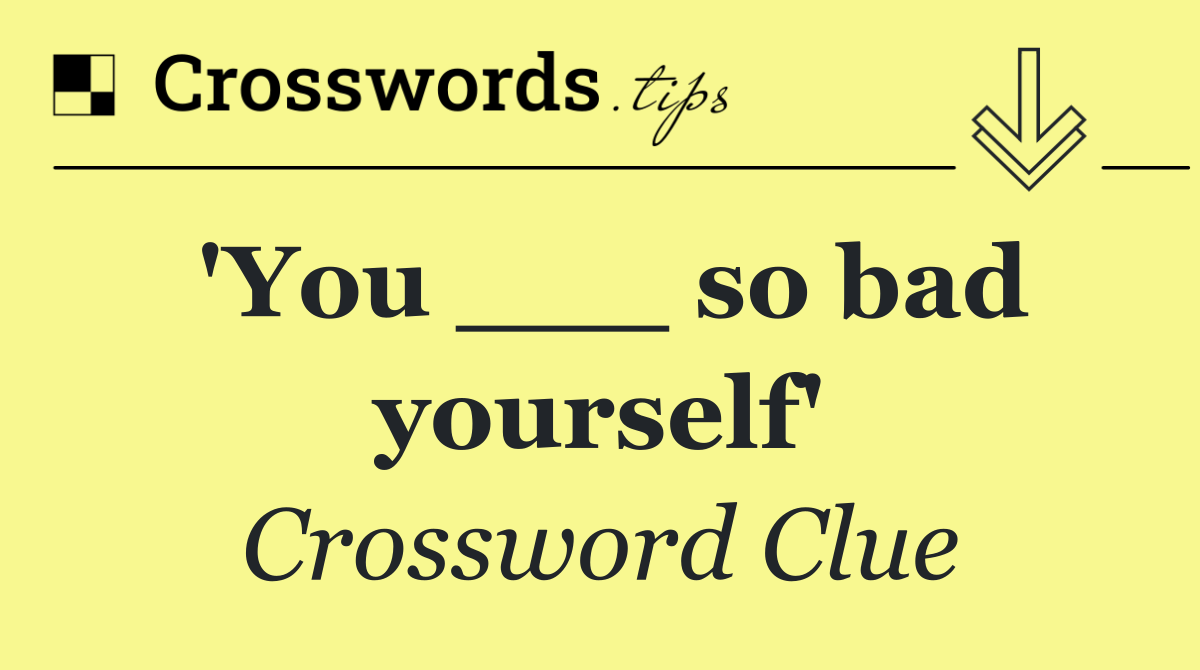 'You ___ so bad yourself'