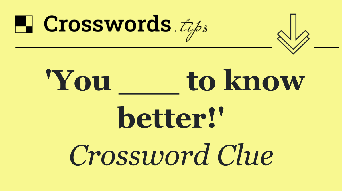 'You ___ to know better!'