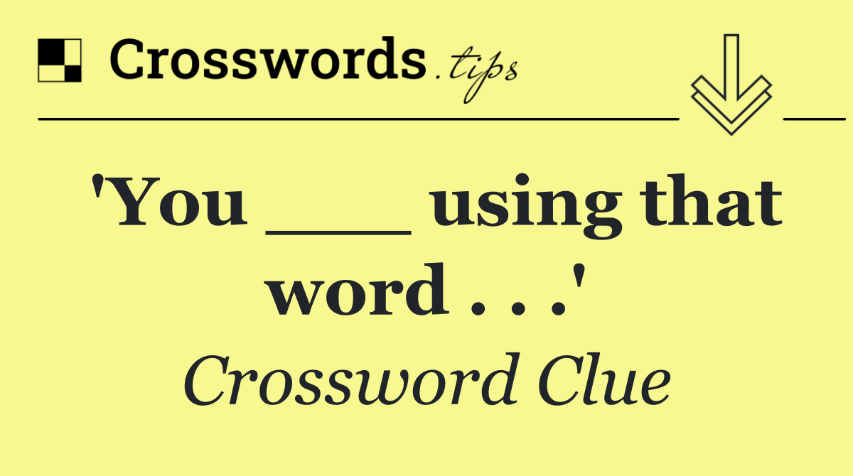 'You ___ using that word . . .'