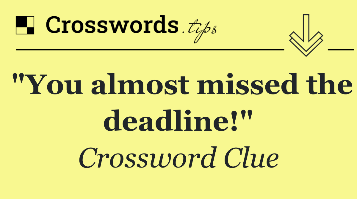 "You almost missed the deadline!"