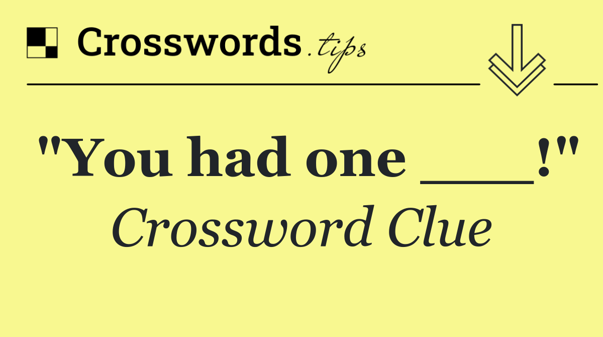 "You had one ___!"