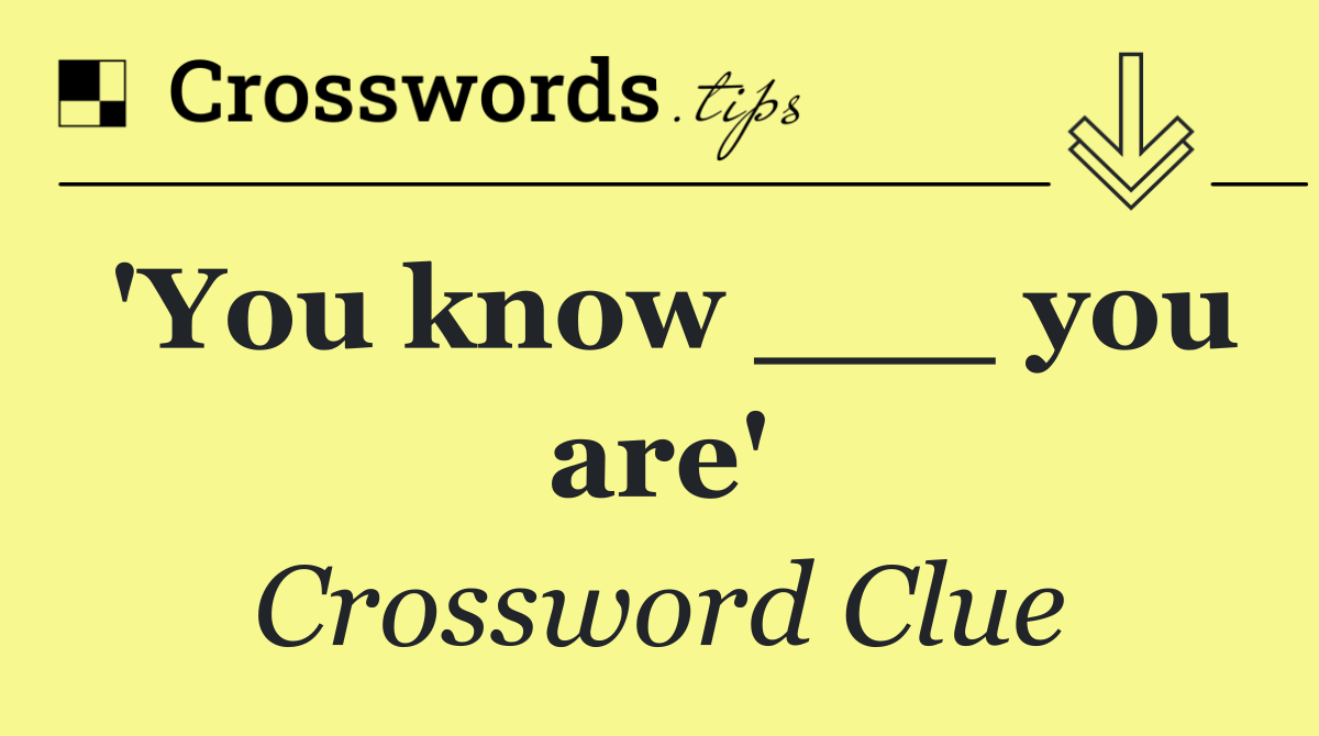 'You know ___ you are'