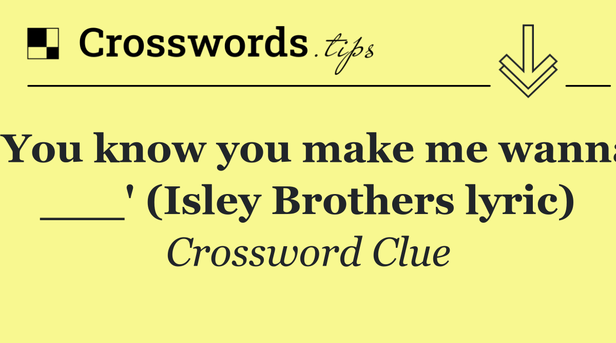 'You know you make me wanna ___' (Isley Brothers lyric)