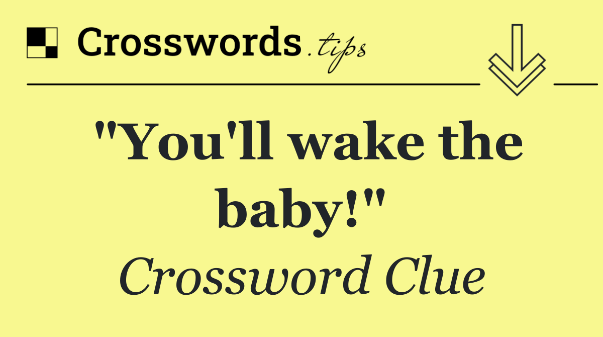 "You'll wake the baby!"