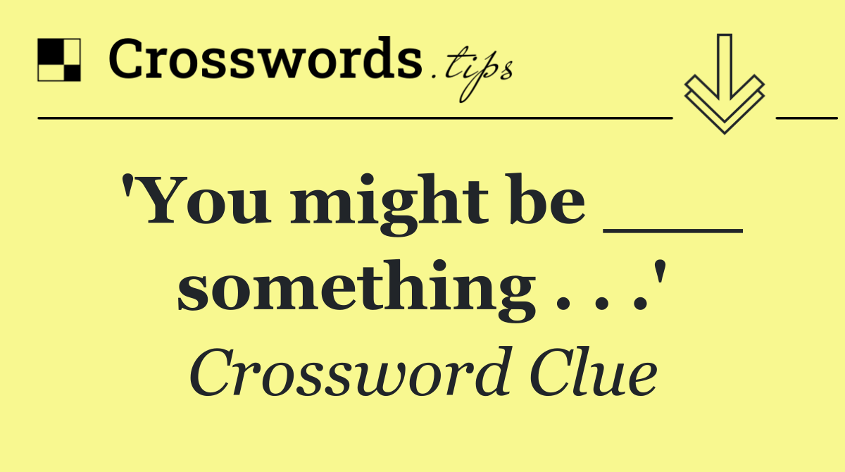 'You might be ___ something . . .'