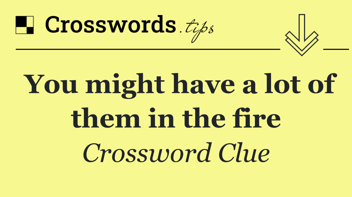 You might have a lot of them in the fire