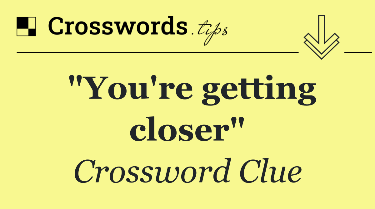 "You're getting closer"