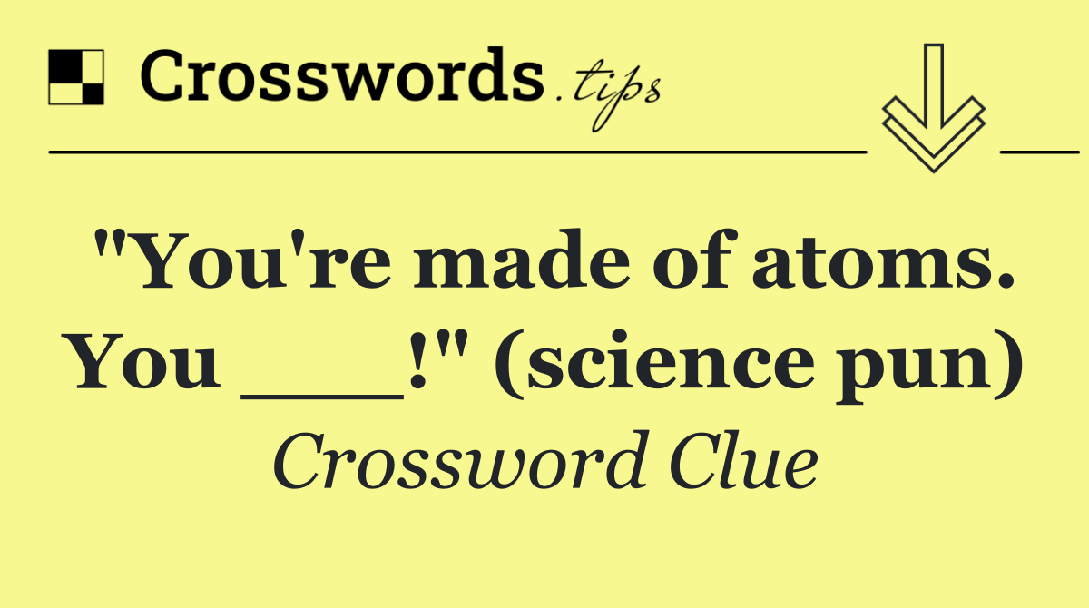 "You're made of atoms. You ___!" (science pun)