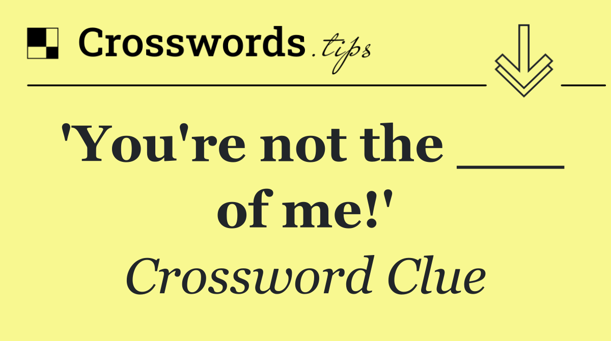 'You're not the ___ of me!'