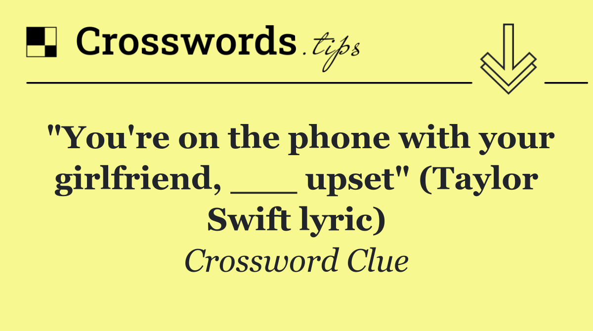 "You're on the phone with your girlfriend, ___ upset" (Taylor Swift lyric)