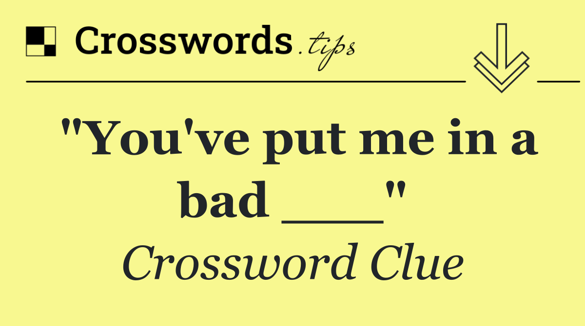 "You've put me in a bad ___"