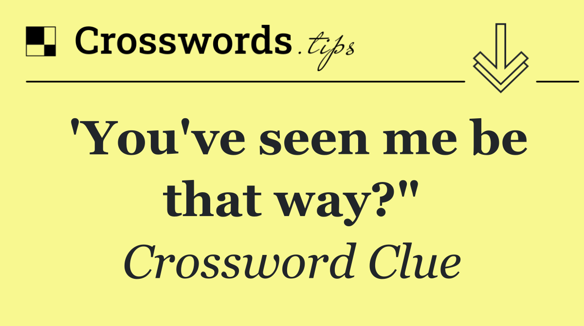 'You've seen me be that way?"