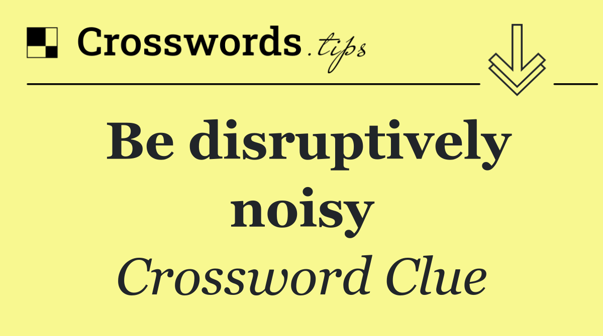 Be disruptively noisy