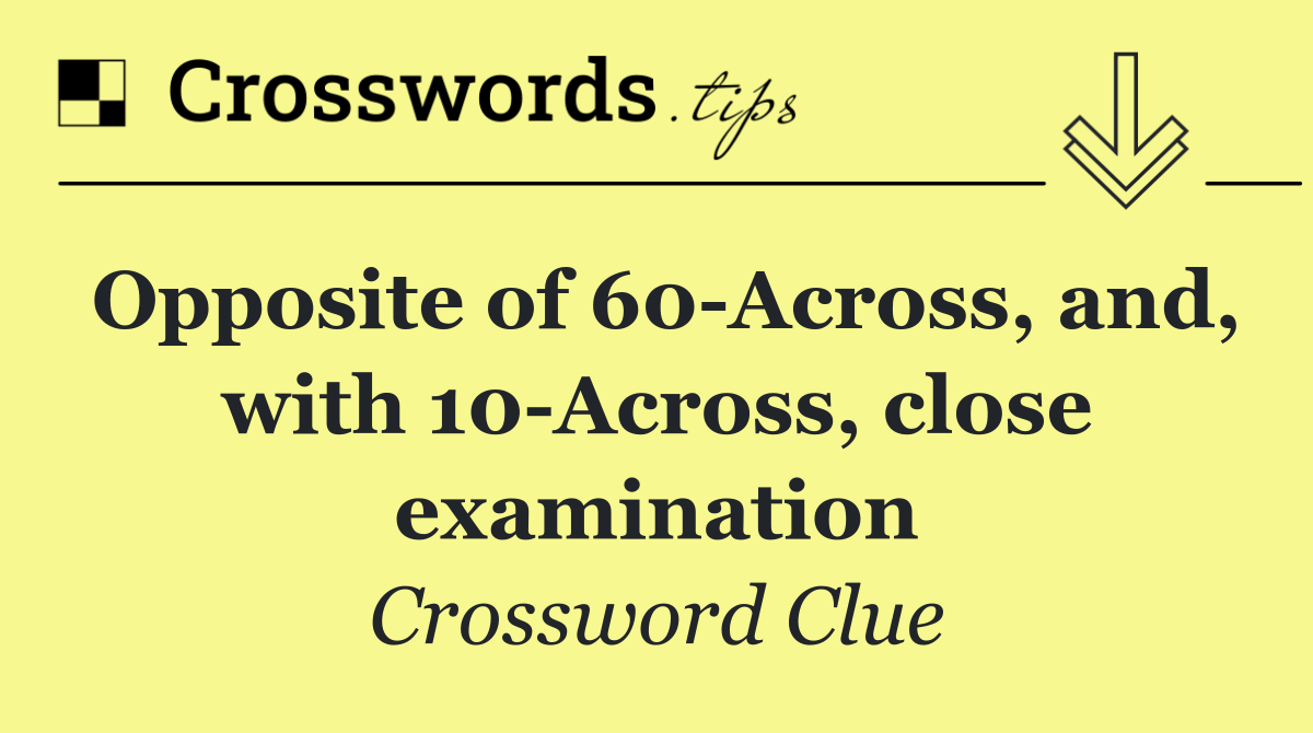 Opposite of 60 Across, and, with 10 Across, close examination