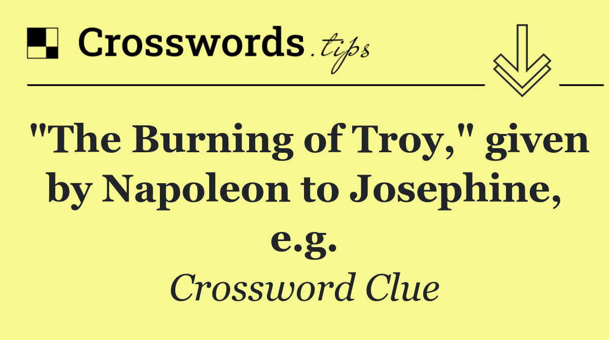 "The Burning of Troy," given by Napoleon to Josephine, e.g.