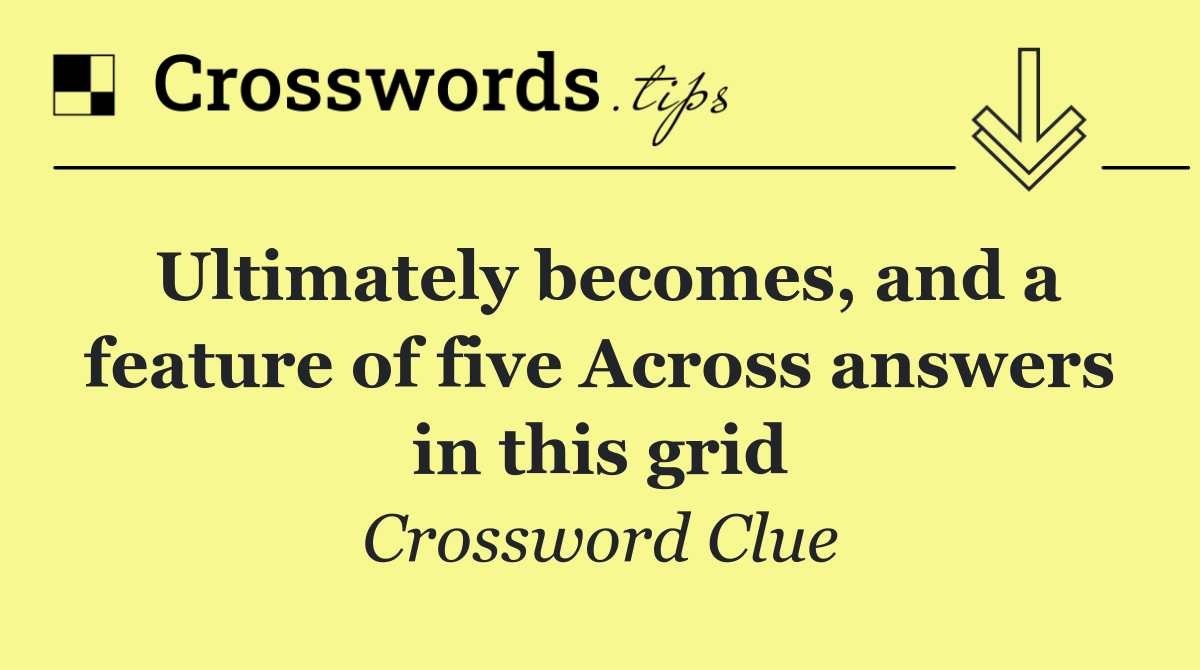 Ultimately becomes, and a feature of five Across answers in this grid