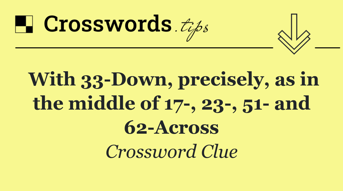 With 33 Down, precisely, as in the middle of 17 , 23 , 51  and 62 Across